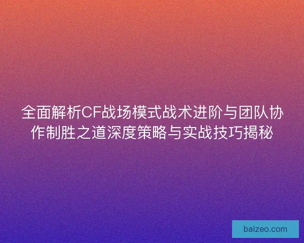 全面解析CF战场模式战术进阶与团队协作制胜之道深度策略与实战技巧揭秘