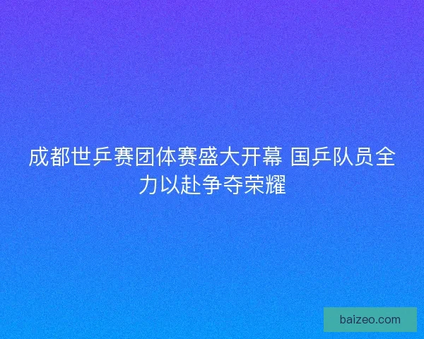 成都世乒赛团体赛盛大开幕 国乒队员全力以赴争夺荣耀