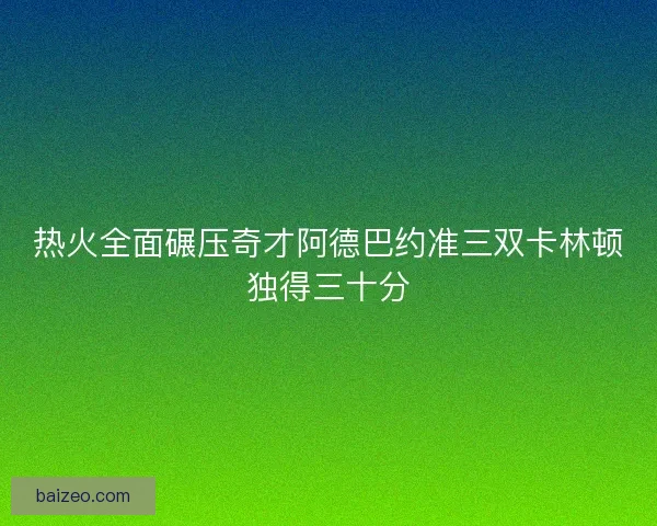 热火全面碾压奇才阿德巴约准三双卡林顿独得三十分
