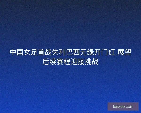 中国女足首战失利巴西无缘开门红 展望后续赛程迎接挑战