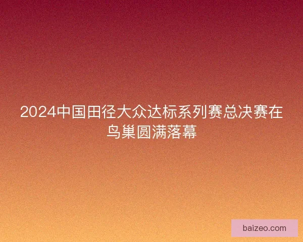 2024中国田径大众达标系列赛总决赛在鸟巢圆满落幕