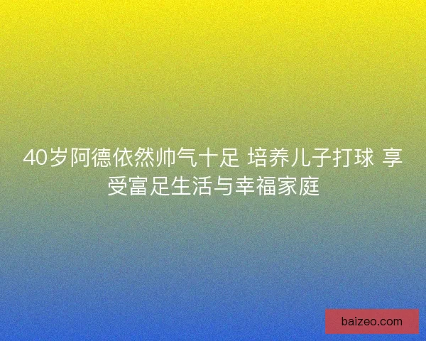 40岁阿德依然帅气十足 培养儿子打球 享受富足生活与幸福家庭