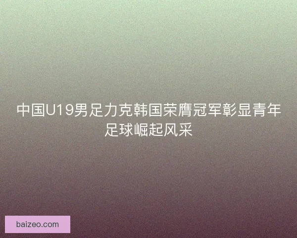 中国U19男足力克韩国荣膺冠军彰显青年足球崛起风采