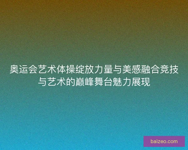 奥运会艺术体操绽放力量与美感融合竞技与艺术的巅峰舞台魅力展现